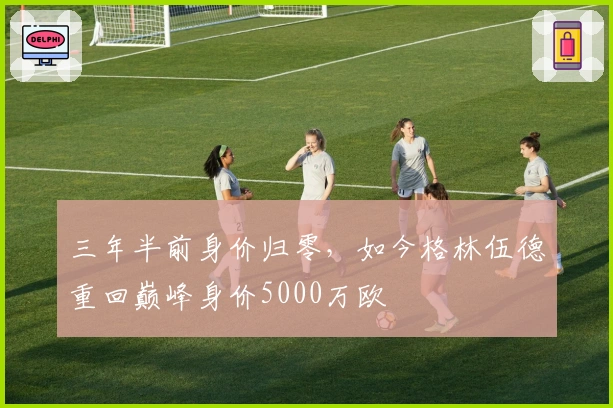 三年半前身价归零，如今格林伍德重回巅峰身价5000万欧