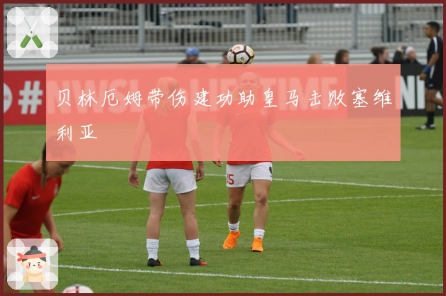 贝林厄姆带伤建功助皇马击败塞维利亚