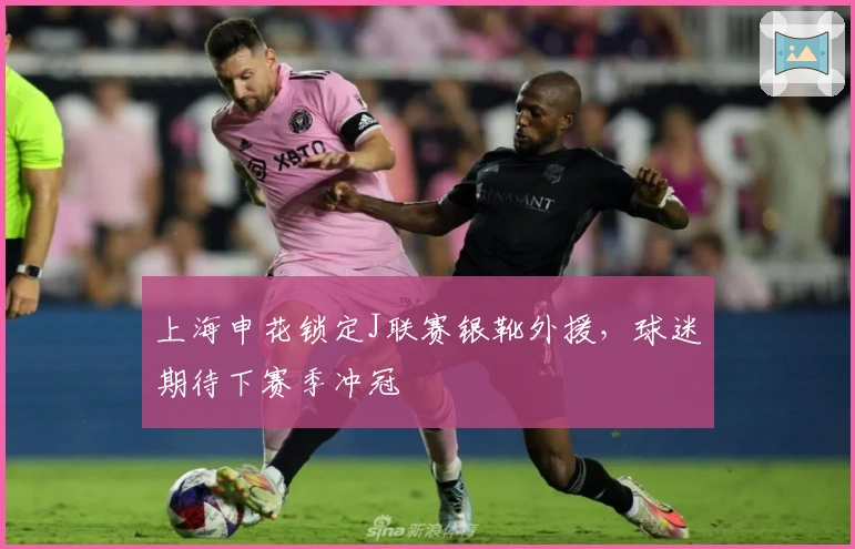 上海申花锁定J联赛银靴外援，球迷期待下赛季冲冠