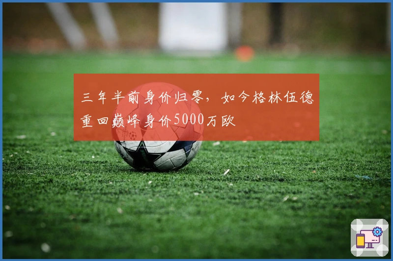 三年半前身价归零，如今格林伍德重回巅峰身价5000万欧