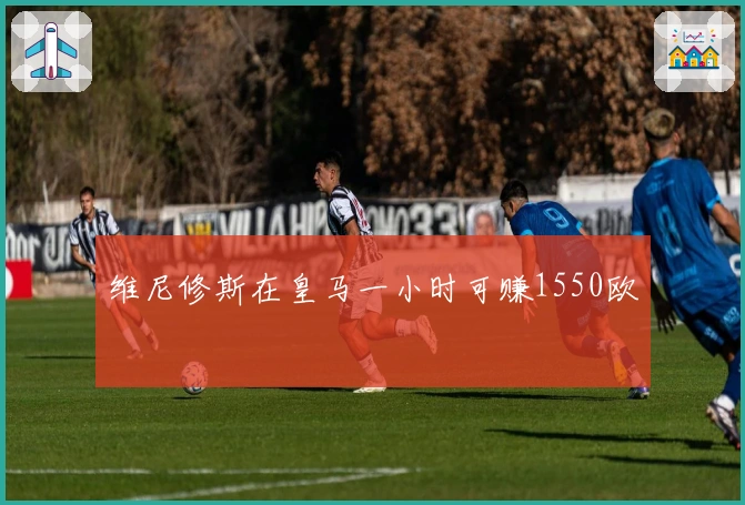 维尼修斯在皇马一小时可赚1550欧