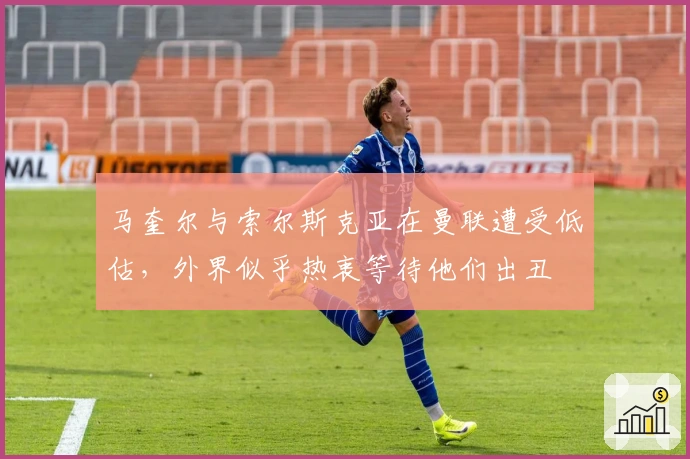 马奎尔与索尔斯克亚在曼联遭受低估，外界似乎热衷等待他们出丑