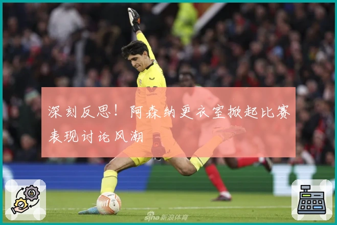 深刻反思！阿森纳更衣室掀起比赛表现讨论风潮