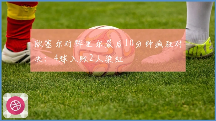 欧塞尔对阵里尔最后10分钟疯狂对决：4球入账2人染红