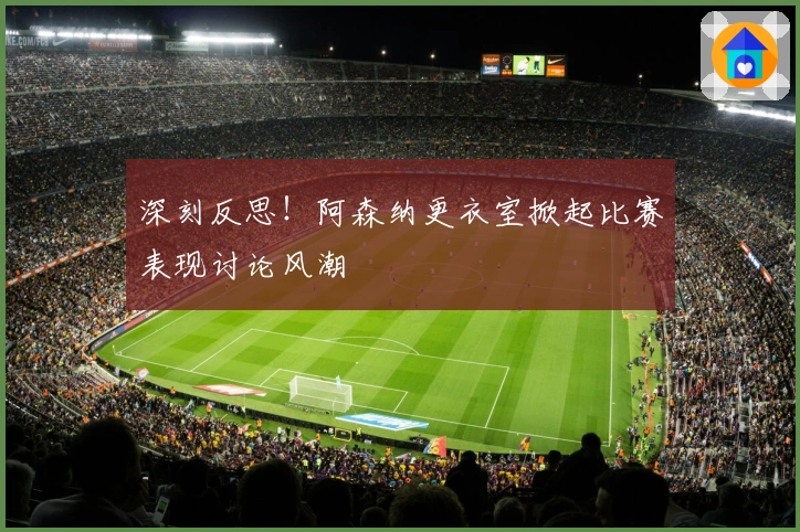 深刻反思！阿森纳更衣室掀起比赛表现讨论风潮